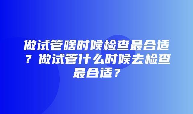 做试管啥时候检查最合适？做试管什么时候去检查最合适？