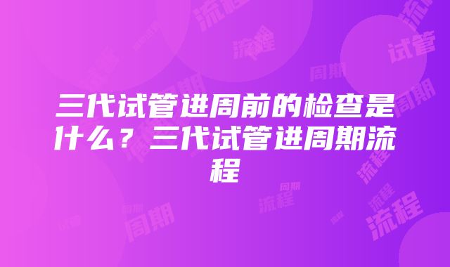 三代试管进周前的检查是什么？三代试管进周期流程