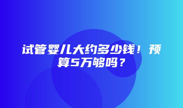 试管婴儿大约多少钱！预算5万够吗？