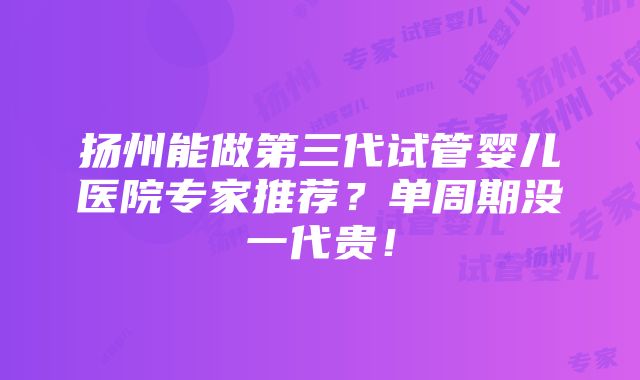 扬州能做第三代试管婴儿医院专家推荐？单周期没一代贵！