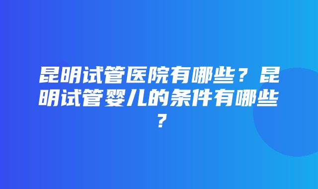 昆明试管医院有哪些？昆明试管婴儿的条件有哪些？