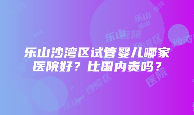 乐山沙湾区试管婴儿哪家医院好？比国内贵吗？