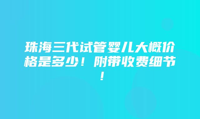 珠海三代试管婴儿大概价格是多少！附带收费细节！