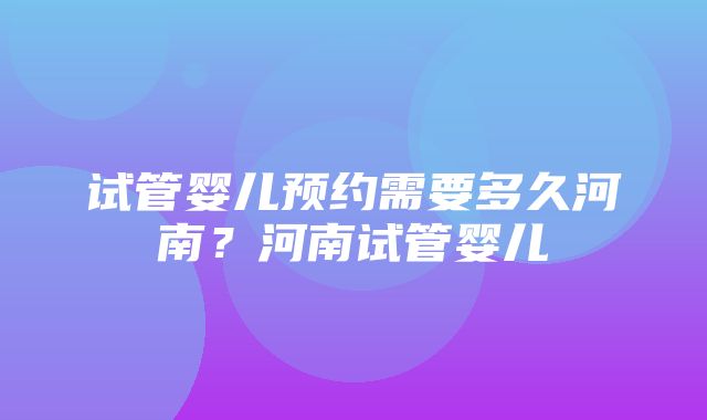 试管婴儿预约需要多久河南？河南试管婴儿