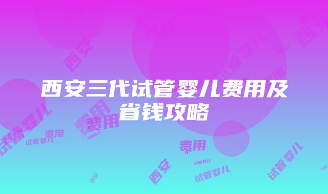 西安三代试管婴儿费用及省钱攻略