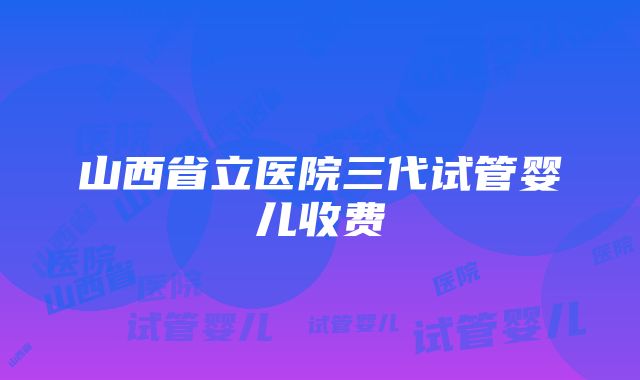 山西省立医院三代试管婴儿收费