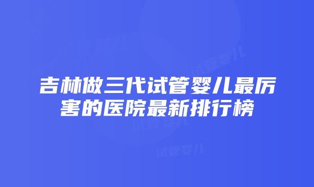 吉林做三代试管婴儿最厉害的医院最新排行榜