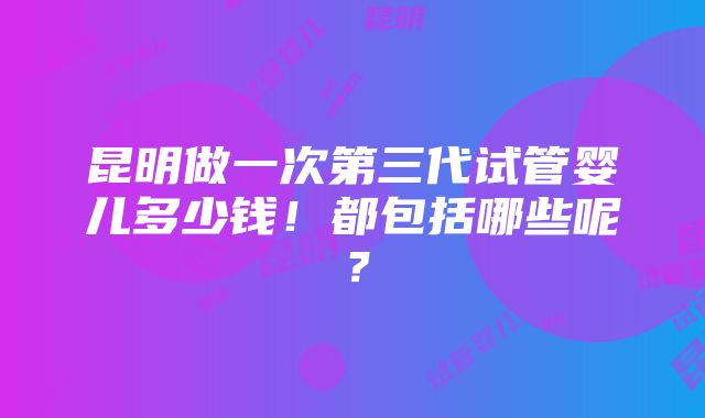 昆明做一次第三代试管婴儿多少钱！都包括哪些呢？