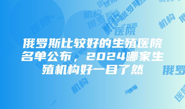 俄罗斯比较好的生殖医院名单公布，2024哪家生殖机构好一目了然