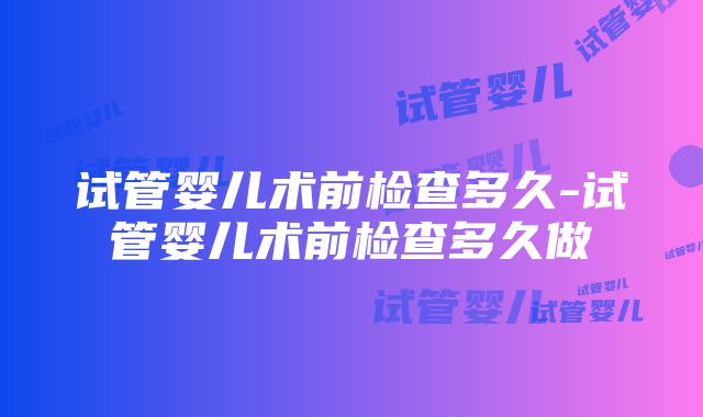 试管婴儿术前检查多久-试管婴儿术前检查多久做