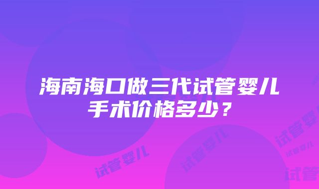 海南海口做三代试管婴儿手术价格多少？