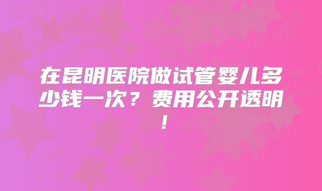 在昆明医院做试管婴儿多少钱一次？费用公开透明！