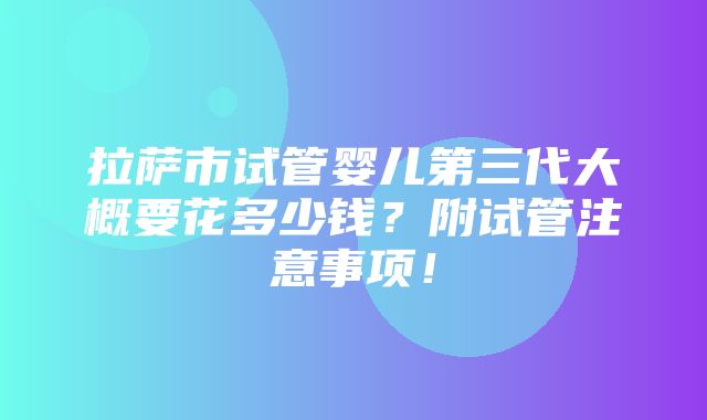 拉萨市试管婴儿第三代大概要花多少钱？附试管注意事项！