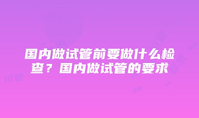 国内做试管前要做什么检查？国内做试管的要求