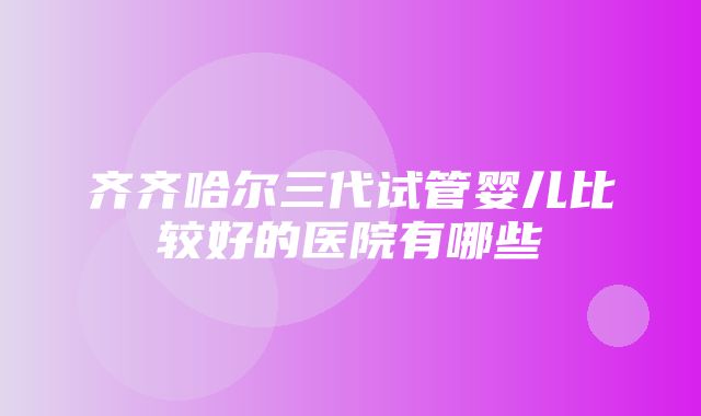 齐齐哈尔三代试管婴儿比较好的医院有哪些