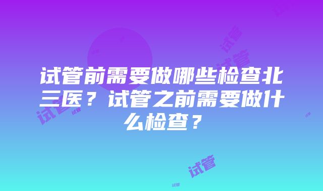 试管前需要做哪些检查北三医？试管之前需要做什么检查？