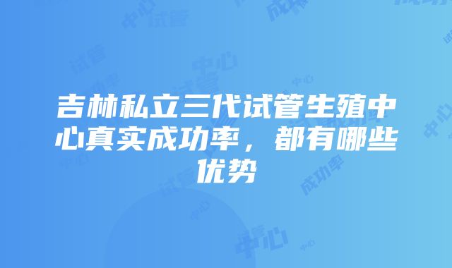 吉林私立三代试管生殖中心真实成功率，都有哪些优势