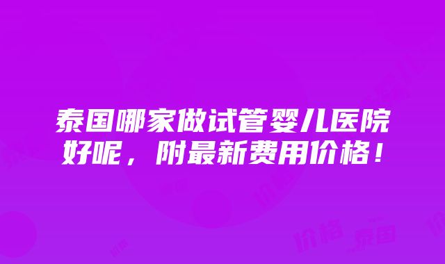 泰国哪家做试管婴儿医院好呢，附最新费用价格！