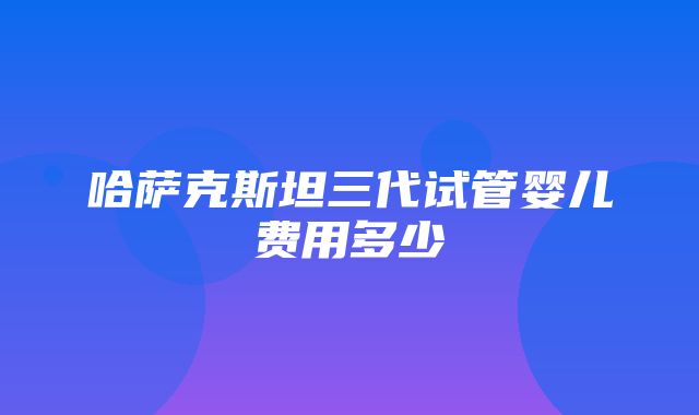 哈萨克斯坦三代试管婴儿费用多少