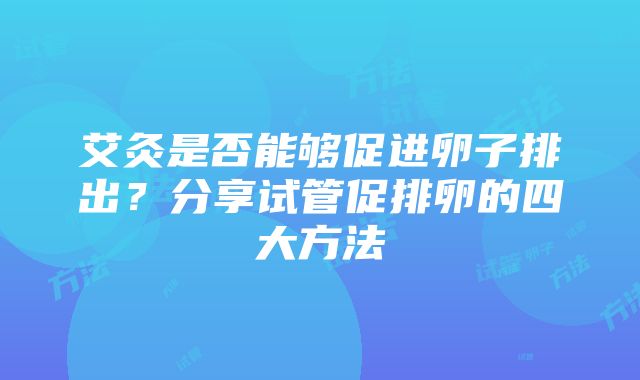 艾灸是否能够促进卵子排出？分享试管促排卵的四大方法