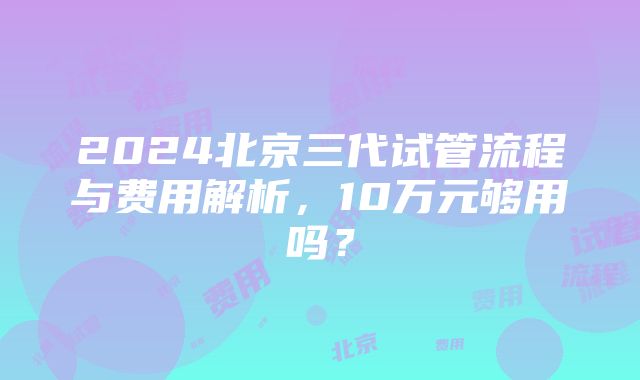 2024北京三代试管流程与费用解析，10万元够用吗？