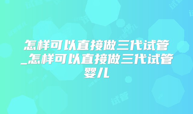 怎样可以直接做三代试管_怎样可以直接做三代试管婴儿