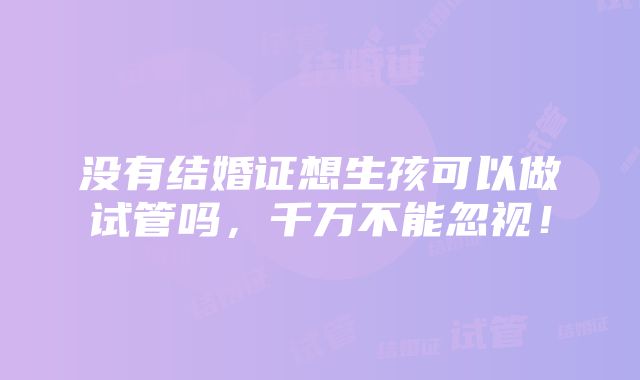 没有结婚证想生孩可以做试管吗，千万不能忽视！