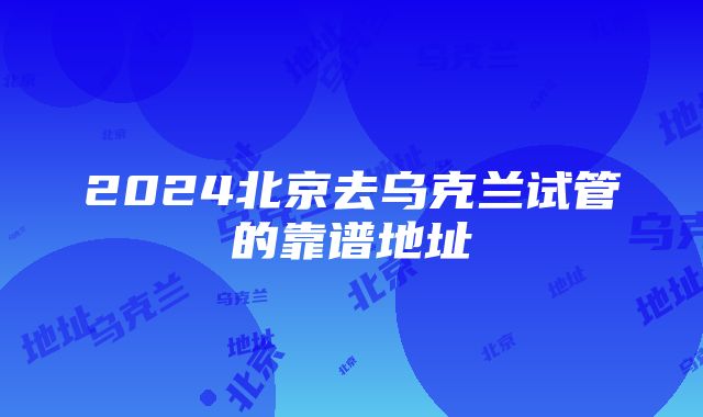 2024北京去乌克兰试管的靠谱地址