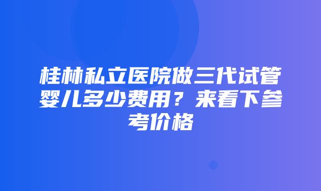 桂林私立医院做三代试管婴儿多少费用？来看下参考价格