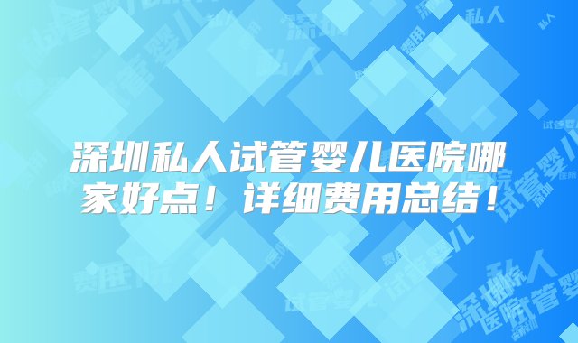 深圳私人试管婴儿医院哪家好点！详细费用总结！