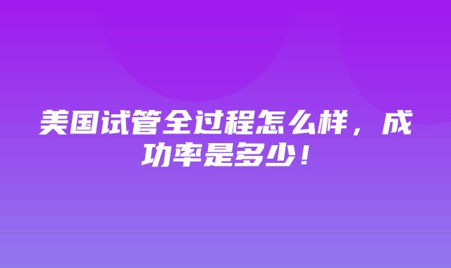 美国试管全过程怎么样，成功率是多少！