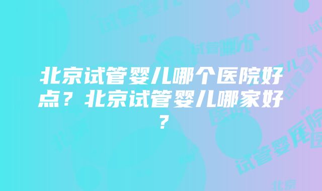 北京试管婴儿哪个医院好点？北京试管婴儿哪家好？