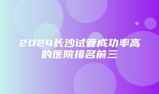 2024长沙试管成功率高的医院排名前三