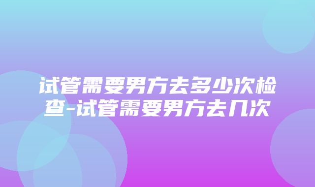 试管需要男方去多少次检查-试管需要男方去几次