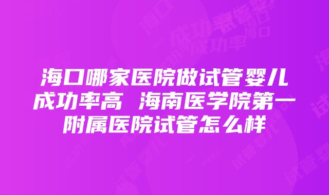 海口哪家医院做试管婴儿成功率高 海南医学院第一附属医院试管怎么样