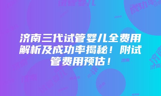 济南三代试管婴儿全费用解析及成功率揭秘！附试管费用预估！