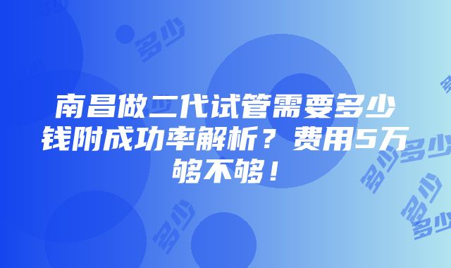 南昌做二代试管需要多少钱附成功率解析？费用5万够不够！