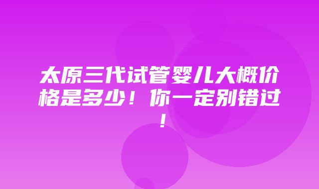 太原三代试管婴儿大概价格是多少！你一定别错过！