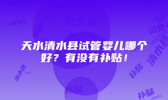 天水清水县试管婴儿哪个好？有没有补贴！