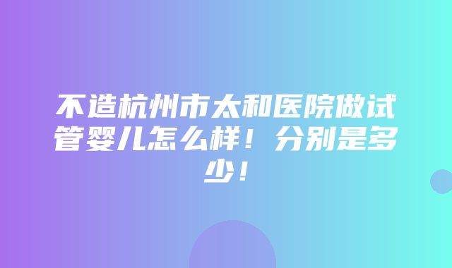 不造杭州市太和医院做试管婴儿怎么样！分别是多少！