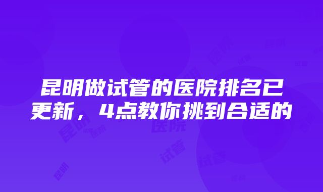 昆明做试管的医院排名已更新，4点教你挑到合适的