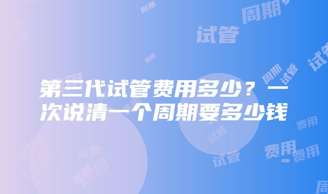 第三代试管费用多少？一次说清一个周期要多少钱