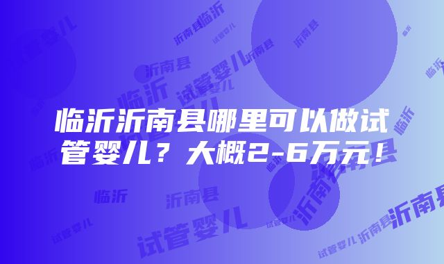 临沂沂南县哪里可以做试管婴儿？大概2-6万元！