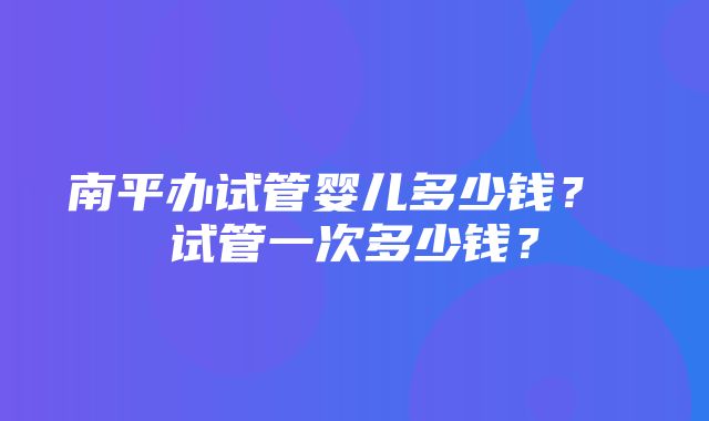 南平办试管婴儿多少钱？ 试管一次多少钱？