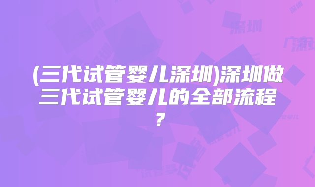 (三代试管婴儿深圳)深圳做三代试管婴儿的全部流程？