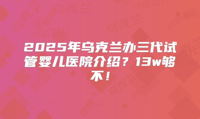 2025年乌克兰办三代试管婴儿医院介绍？13w够不！