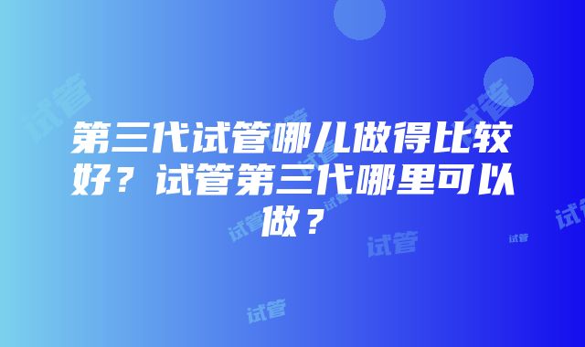 第三代试管哪儿做得比较好？试管第三代哪里可以做？