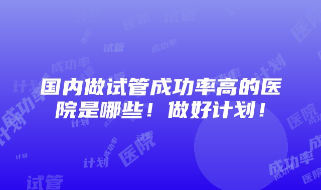 国内做试管成功率高的医院是哪些！做好计划！