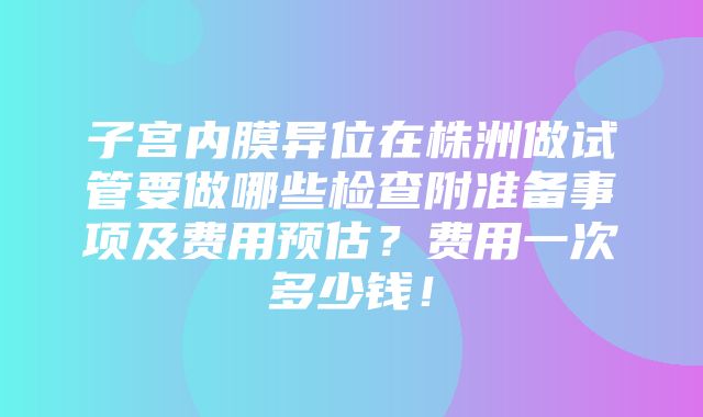 子宫内膜异位在株洲做试管要做哪些检查附准备事项及费用预估？费用一次多少钱！