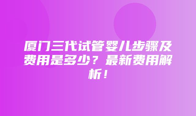 厦门三代试管婴儿步骤及费用是多少？最新费用解析！